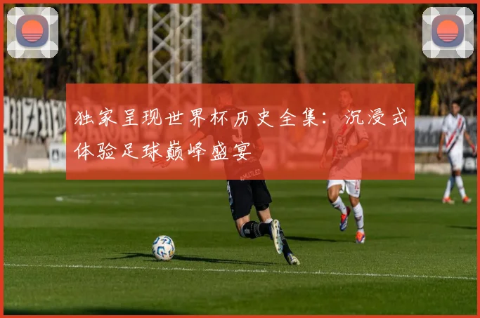 独家呈现世界杯历史全集:沉浸式体验足球巅峰盛宴