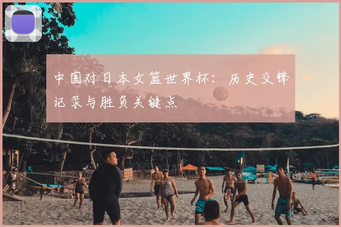 中国对日本女篮世界杯：历史交锋记录与胜负关键点