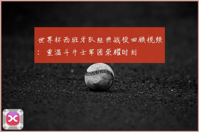 世界杯西班牙队经典战役回顾视频:重温斗牛士军团荣耀时刻