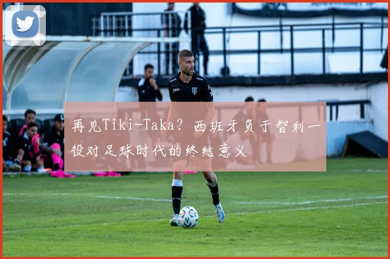 再见Tiki-Taka?西班牙负于智利一役对足球时代的终结意义