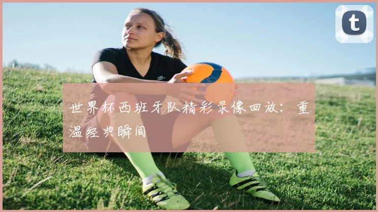世界杯西班牙队精彩录像回放:重温经典瞬间