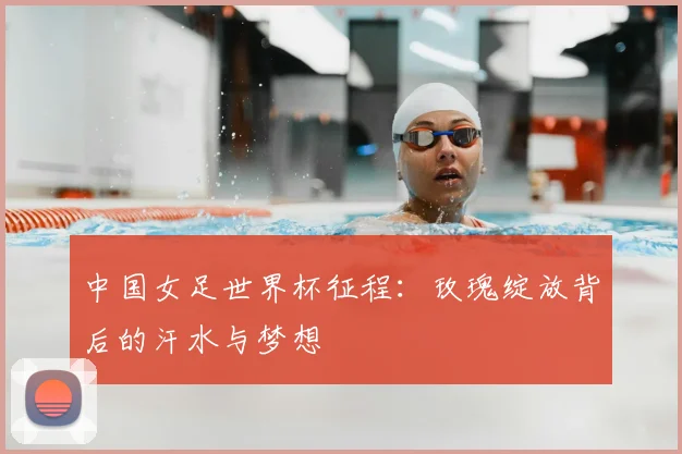 中国女足世界杯征程：玫瑰绽放背后的汗水与梦想