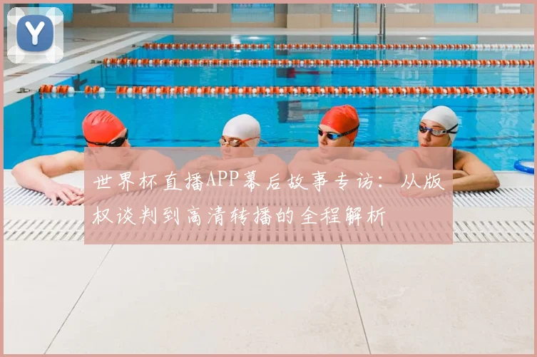 世界杯直播APP幕后故事专访：从版权谈判到高清转播的全程解析