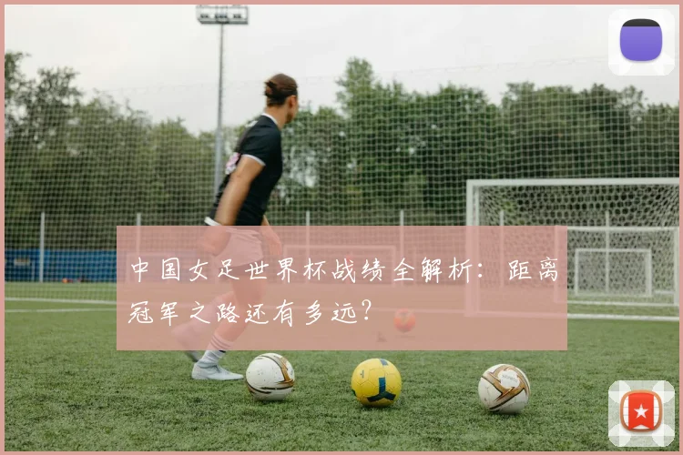中国女足世界杯战绩全解析：距离冠军之路还有多远？