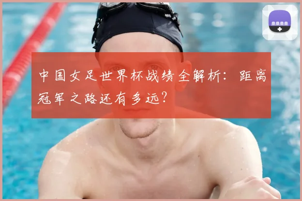 中国女足世界杯战绩全解析：距离冠军之路还有多远？