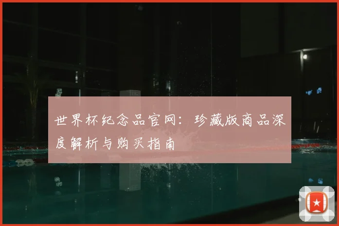 世界杯纪念品官网：珍藏版商品深度解析与购买指南