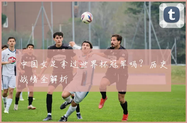 中国女足拿过世界杯冠军吗？历史战绩全解析